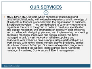 OUR SERVICES
 MICE EVENTS. Out team which consists of multilingual and
dynamic professionals, with extensive experience and knowledge of
all aspects of tourism is specialized in the organization of business
& corporate travelers. They are dedicated to cater any requirement
regardless the size of the group in order to meet any specification
and budget restriction. We emphasize on creativity, cost-efficiency
and excellence in designing, planning and implementing outstanding
corporate meetings, incentives and special events. We have
managed to build a vast network of reliable suppliers and
associates with whom we have strong strategic partnerships: we
work closely with hotels, dining venues, activity providers, guides
etc all over Greece & Europe. Our areas of expertice range from
(but are not limited to): Special interest group tours ,Corporate
meetings, Incentives, Conferences & Event management
11
Corporate Presentation
 
