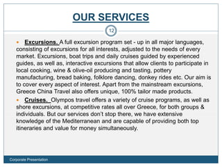 OUR SERVICES
 Excursions. A full excursion program set - up in all major languages,
consisting of excursions for all interests, adjusted to the needs of every
market. Excursions, boat trips and daily cruises guided by experienced
guides, as well as, interactive excursions that allow clients to participate in
local cooking, wine & olive-oil producing and tasting, pottery
manufacturing, bread baking, folklore dancing, donkey rides etc. Our aim is
to cover every aspect of interest. Apart from the mainstream excursions,
Greece China Travel also offers unique, 100% tailor made products.
 Cruises. Olympos travel offers a variety of cruise programs, as well as
shore excursions, at competitive rates all over Greece, for both groups &
individuals. But our services don’t stop there, we have extensive
knowledge of the Mediterranean and are capable of providing both top
itineraries and value for money simultaneously.
12
Corporate Presentation
 