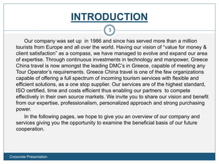 INTRODUCTION
Our company was set up in 1986 and since has served more than a million
tourists from Europe and all over the world. Having our vision of “value for money &
client satisfaction” as a compass, we have managed to evolve and expand our area
of expertise. Through continuous investments in technology and manpower, Greece
China travel is now amongst the leading DMC’s in Greece, capable of meeting any
Tour Operator’s requirements. Greece China travel is one of the few organizations
capable of offering a full spectrum of incoming tourism services with flexible and
efficient solutions, as a one stop supplier. Our services are of the highest standard,
ISO certified, time and costs efficient thus enabling our partners to compete
effectively in their own source markets. We invite you to share our vision and benefit
from our expertise, professionalism, personalized approach and strong purchasing
power.
In the following pages, we hope to give you an overview of our company and
services giving you the opportunity to examine the beneficial basis of our future
cooperation.
3
Corporate Presentation
 