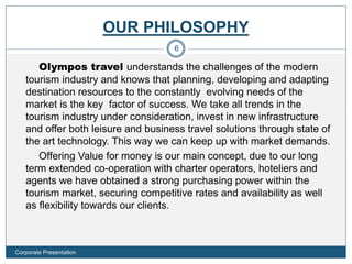 OUR PHILOSOPHY
Olympos travel understands the challenges of the modern
tourism industry and knows that planning, developing and adapting
destination resources to the constantly evolving needs of the
market is the key factor of success. We take all trends in the
tourism industry under consideration, invest in new infrastructure
and offer both leisure and business travel solutions through state of
the art technology. This way we can keep up with market demands.
Offering Value for money is our main concept, due to our long
term extended co-operation with charter operators, hoteliers and
agents we have obtained a strong purchasing power within the
tourism market, securing competitive rates and availability as well
as flexibility towards our clients.
6
Corporate Presentation
 