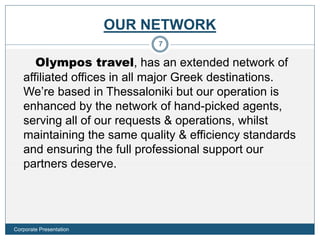 OUR NETWORK
Olympos travel, has an extended network of
affiliated offices in all major Greek destinations.
We’re based in Thessaloniki but our operation is
enhanced by the network of hand-picked agents,
serving all of our requests & operations, whilst
maintaining the same quality & efficiency standards
and ensuring the full professional support our
partners deserve.
7
Corporate Presentation
 