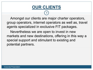 OUR CLIENTS
Amongst our clients are major charter operators,
group operators, internet operators as well as, travel
agents specialized in exclusive FIT packages.
Nevertheless we are open to invest in new
markets and new destinations, offering in this way a
special support and stimulant to existing and
potential partners.
8
Corporate Presentation
 
