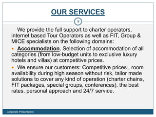 OUR SERVICES
We provide the full support to charter operators,
internet based Tour Operators as well as FIT, Group &
MICE specialists on the following domains:
 Accommodation. Selection of accommodation of all
categories (from low-budget units to exclusive luxury
hotels and villas) at competitive prices.
 We ensure our customers: Competitive prices , room
availability during high season without risk, tailor made
solutions to cover any kind of operation (charter chains,
FIT packages, special groups, conferences), the best
rates, personal approach and 24/7 service.
9
Corporate Presentation
 