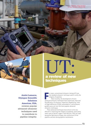 a review of new
techniques
UT:
F
or years, conventional ultrasonic testing (UT) was
the standard ultrasonic technique used to verify the
integrity of pipelines.
More recently, the development of more
advanced ultrasonic techniques have extensively improved
the efficiency of ultrasonic inspection. Phased array, time-
of-flight diffraction (TOFD), automated UT, and ultrasonic
guided waves are now the most popular advanced
ultrasonic techniques.
These advanced techniques have shown to be very
efficient in improving the integrity of pipelines, particularly
when used at specific stages in the lifecycle. They are used
during the fabrication of pipes, the construction of the
pipeline, and also during pipeline maintenance.
André Lamarre,
Olympus Scientific
Solutions
Americas, USA,
reviews popular
advanced ultrasonic
techniques used
to contribute to
pipeline integrity.
Figure 1. Operator using Olympus
UT flaw detector: EPOCH 600.
73
 