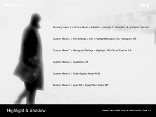 Camera: OM-D E-M5II Lens: M.ZUIKO DIGITAL 17mm f1.8
Highlight & Shadow
Shooting menu 1 > Picture Mode > 4 Muted > contrast -2, saturation -2, gradiation Normal 

Custom Menu D > Info Settings > info > Highlight&Shadow: On, Histogram: Oﬀ 

Custom Menu D > Histogram Settings > Highlight: 245-254 ja Shadow 1-8 

Custom Menu D > LiveBoost: Oﬀ 

Custom Menu G > Color Space: Adobe RGB 

Custom Menu G > Auto WB > Keep Warm Color: Oﬀ 

 