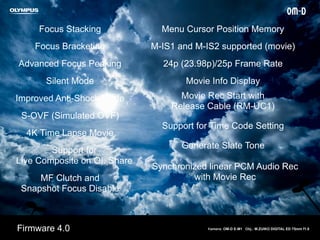 Focus Stacking
Focus Bracketing
Advanced Focus Peaking
Silent Mode
Improved Anti-Shock Mode
S-OVF (Simulated OVF)
4K Time Lapse Movie
Menu Cursor Position Memory
MF Clutch and
Snapshot Focus Disable
Support for
Live Composite on OI. Share
M-IS1 and M-IS2 supported (movie)
24p (23.98p)/25p Frame Rate
Movie Info Display
Movie Rec Start with
Release Cable (RM-UC1)
Support for Time Code Setting
Generate Slate Tone
Synchronized linear PCM Audio Rec
with Movie Rec
Kamera: OM-D E-M1 Obj.: M.ZUIKO DIGITAL ED 75mm f1.8Firmware 4.0
 