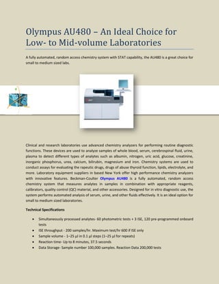 Olympus AU480 – An Ideal Choice for
Low- to Mid-volume Laboratories
A fully automated, random access chemistry system with STAT capability, the AU480 is a great choice for
small to medium sized labs.
Clinical and research laboratories use advanced chemistry analyzers for performing routine diagnostic
functions. These devices are used to analyze samples of whole blood, serum, cerebrospinal fluid, urine,
plasma to detect different types of analytes such as albumin, nitrogen, uric acid, glucose, creatinine,
inorganic phosphorus, urea, calcium, bilirubin, magnesium and iron. Chemistry systems are used to
conduct assays for evaluating the rapeutic drugs, drugs of abuse thyroid function, lipids, electrolyte, and
more. Laboratory equipment suppliers in based New York offer high performance chemistry analyzers
with innovative features. Beckman-Coulter Olympus AU480 is a fully automated, random access
chemistry system that measures analytes in samples in combination with appropriate reagents,
calibrators, quality control (QC) material, and other accessories. Designed for in vitro diagnostic use, the
system performs automated analysis of serum, urine, and other fluids effectively. It is an ideal option for
small to medium sized laboratories.
Technical Specifications
• Simultaneously processed analytes- 60 photometric tests + 3 ISE, 120 pre-programmed onboard
tests
• ISE throughput - 200 samples/hr. Maximum test/hr 600 if ISE only
• Sample volume - 1–25 μl in 0.1 μl steps (1–25 μl for repeats)
• Reaction time- Up to 8 minutes, 37.5 seconds
• Data Storage- Sample number 100,000 samples. Reaction Data 200,000 tests
 