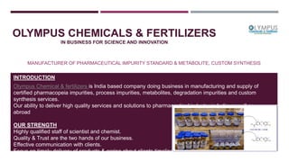 OLYMPUS CHEMICALS & FERTILIZERS
IN BUSINESS FOR SCIENCE AND INNOVATION
MANUFACTURER OF PHARMACEUTICAL IMPURITY STANDARD & METABOLITE, CUSTOM SYNTHESIS
INTRODUCTION
Olympus Chemical & fertilizers is India based company doing business in manufacturing and supply of
certified pharmacopeia impurities, process impurities, metabolites, degradation impurities and custom
synthesis services.
Our ability to deliver high quality services and solutions to pharmaceutical industry in India as well as
abroad
OUR STRENGTH
Highly qualified staff of scientist and chemist.
Quality & Trust are the two hands of our business.
Effective communication with clients.
Focus on timely delivery of products & caring about clients timeline.
Always believe in team work and strong association.
 