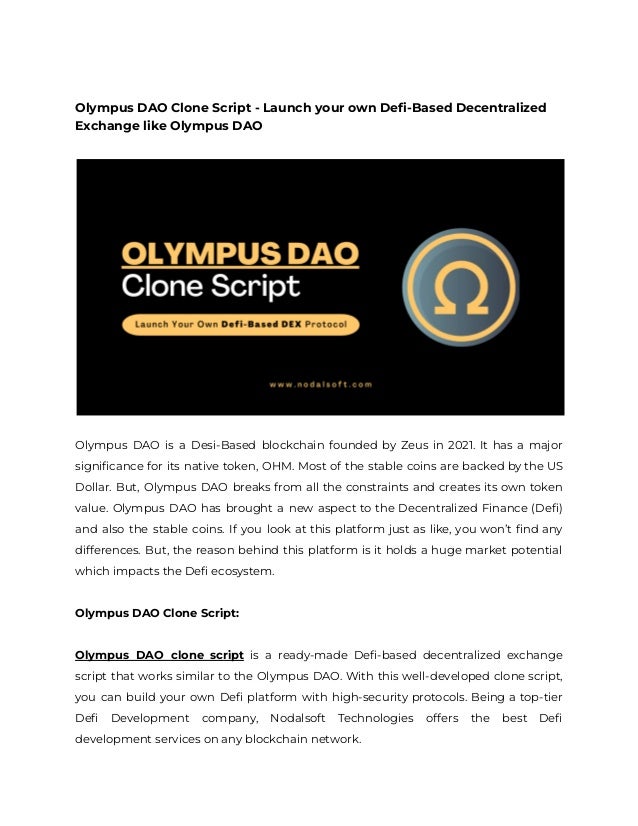 Olympus DAO Clone Script - Launch your own Defi-Based Decentralized
Exchange like Olympus DAO
Olympus DAO is a Desi-Based blockchain founded by Zeus in 2021. It has a major
significance for its native token, OHM. Most of the stable coins are backed by the US
Dollar. But, Olympus DAO breaks from all the constraints and creates its own token
value. Olympus DAO has brought a new aspect to the Decentralized Finance (Defi)
and also the stable coins. If you look at this platform just as like, you won’t find any
differences. But, the reason behind this platform is it holds a huge market potential
which impacts the Defi ecosystem.
Olympus DAO Clone Script:
Olympus DAO clone script is a ready-made Defi-based decentralized exchange
script that works similar to the Olympus DAO. With this well-developed clone script,
you can build your own Defi platform with high-security protocols. Being a top-tier
Defi Development company, Nodalsoft Technologies offers the best Defi
development services on any blockchain network.
 