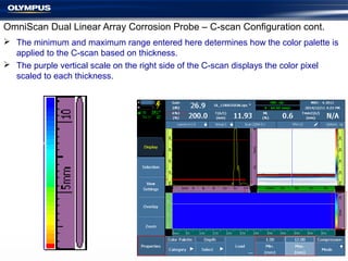  The minimum and maximum range entered here determines how the color palette is
applied to the C-scan based on thickness.
 The purple vertical scale on the right side of the C-scan displays the color pixel
scaled to each thickness.
OmniScan Dual Linear Array Corrosion Probe – C-scan Configuration cont.
 