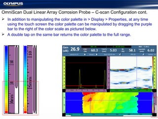  In addition to manipulating the color palette in > Display > Properties, at any time
using the touch screen the color palette can be manipulated by dragging the purple
bar to the right of the color scale as pictured below.
 A double tap on the same bar returns the color palette to the full range.
OmniScan Dual Linear Array Corrosion Probe – C-scan Configuration cont.
 