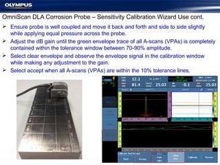 OmniScan DLA Corrosion Probe – Sensitivity Calibration Wizard Use cont.
 Ensure probe is well coupled and move it back and forth and side to side slightly
while applying equal pressure across the probe.
 Adjust the dB gain until the green envelope trace of all A-scans (VPAs) is completely
contained within the tolerance window between 70-90% amplitude.
 Select clear envelope and observe the envelope signal in the calibration window
while making any adjustment to the gain.
 Select accept when all A-scans (VPAs) are within the 10% tolerance lines.
 