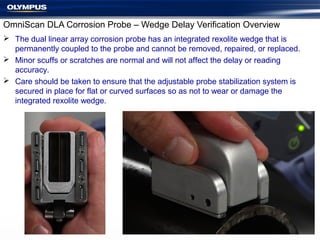 OmniScan DLA Corrosion Probe – Wedge Delay Verification Overview
 The dual linear array corrosion probe has an integrated rexolite wedge that is
permanently coupled to the probe and cannot be removed, repaired, or replaced.
 Minor scuffs or scratches are normal and will not affect the delay or reading
accuracy.
 Care should be taken to ensure that the adjustable probe stabilization system is
secured in place for flat or curved surfaces so as not to wear or damage the
integrated rexolite wedge.
 