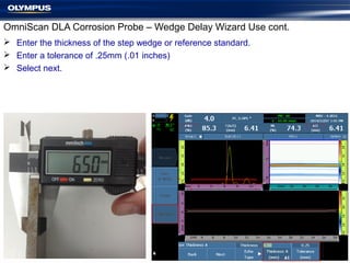 OmniScan DLA Corrosion Probe – Wedge Delay Wizard Use cont.
 Enter the thickness of the step wedge or reference standard.
 Enter a tolerance of .25mm (.01 inches)
 Select next.
 