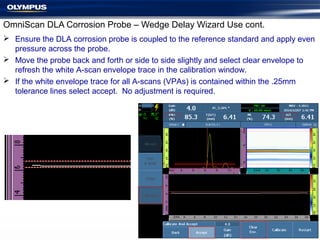 OmniScan DLA Corrosion Probe – Wedge Delay Wizard Use cont.
 Ensure the DLA corrosion probe is coupled to the reference standard and apply even
pressure across the probe.
 Move the probe back and forth or side to side slightly and select clear envelope to
refresh the white A-scan envelope trace in the calibration window.
 If the white envelope trace for all A-scans (VPAs) is contained within the .25mm
tolerance lines select accept. No adjustment is required.
 