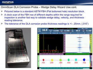 OmniScan DLA Corrosion Probe – Wedge Delay Wizard Use cont.
 Pictured below is a standard ASTM FBH (Flat bottomed hole) resolution block.
 A clock scan of the FBH row of different depths within the range required for
inspection is another fast way to validate wedge delay, velocity, and thickness
reading tolerance.
 The tolerance of the DLA corrosion probe thickness readings is +- .25mm. (.010”)
.100 .200 .300 .400 .500 .750
 