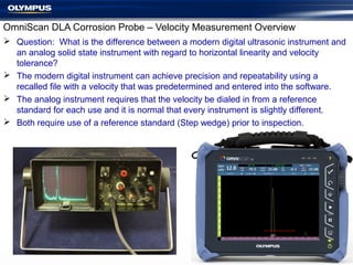 OmniScan DLA Corrosion Probe – Velocity Measurement Overview
 Question: What is the difference between a modern digital ultrasonic instrument and
an analog solid state instrument with regard to horizontal linearity and velocity
tolerance?
 The modern digital instrument can achieve precision and repeatability using a
recalled file with a velocity that was predetermined and entered into the software.
 The analog instrument requires that the velocity be dialed in from a reference
standard for each use and it is normal that every instrument is slightly different.
 Both require use of a reference standard (Step wedge) prior to inspection.
 