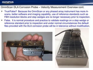 OmniScan DLA Corrosion Probe – Velocity Measurement Overview cont.
 TrueFalse? Because the OmniScan or any phased array instrument has more A-
scans, better software and imaging capability, use of reference standards such as
FBH resolution blocks and step wedges are no longer necessary prior to inspection.
 False. It is normal procedure and practice to validate readings on a step wedge or
reference standard prior to inspection and under normal circumstances the default
files provided with the DLA corrosion probe will be in tolerance without modification.
 