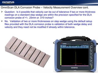 OmniScan DLA Corrosion Probe – Velocity Measurement Overview cont.
 Question: Is it possible that velocity can be out of tolerance if two or more thickness
readings on a standard step wedge are within the precision specified for the DLA
corrosion probe of +- .25mm or .010 inches?
 No. Validation of two or more thicknesses on step wedge using the default setup
files provided with the DLA corrosion probe is validation of both wedge delay and
velocity and they need not be modified if already within tolerance.
 