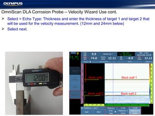 OmniScan DLA Corrosion Probe – Velocity Wizard Use cont.
 Select > Echo Type: Thickness and enter the thickness of target 1 and target 2 that
will be used for the velocity measurement. (12mm and 24mm below)
 Select next.
Back wall 1
Back wall 2
Back wall 1
Back wall 2
 