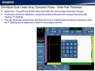 OmniScan Dual Linear Array Corrosion Probe – Enter Part Thickness
 Select the > GroupProbe & Part menu and enter the nominal part thickness if known.
 If unknown at time of inspection, couple the probe to the part and measure the back wall
reading. (T reading)
 The part thickness entered here will determine the % material loss during the inspection using
the T reading and is explained in detail in the analysis section.
 