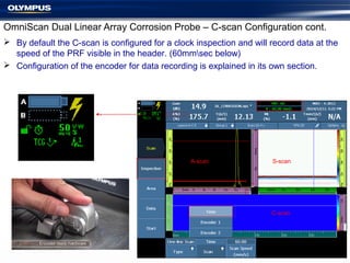  By default the C-scan is configured for a clock inspection and will record data at the
speed of the PRF visible in the header. (60mmsec below)
 Configuration of the encoder for data recording is explained in its own section.
OmniScan Dual Linear Array Corrosion Probe – C-scan Configuration cont.
C-scan
A-scan S-scan
 