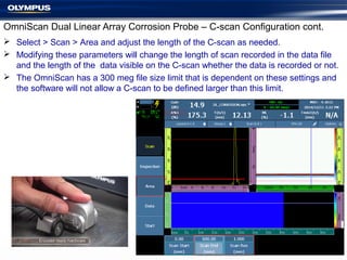  Select > Scan > Area and adjust the length of the C-scan as needed.
 Modifying these parameters will change the length of scan recorded in the data file
and the length of the data visible on the C-scan whether the data is recorded or not.
 The OmniScan has a 300 meg file size limit that is dependent on these settings and
the software will not allow a C-scan to be defined larger than this limit.
OmniScan Dual Linear Array Corrosion Probe – C-scan Configuration cont.
 
