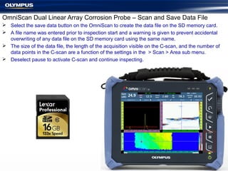 OmniScan Dual Linear Array Corrosion Probe – Scan and Save Data File
 Select the save data button on the OmniScan to create the data file on the SD memory card.
 A file name was entered prior to inspection start and a warning is given to prevent accidental
overwriting of any data file on the SD memory card using the same name.
 The size of the data file, the length of the acquisition visible on the C-scan, and the number of
data points in the C-scan are a function of the settings in the > Scan > Area sub menu.
 Deselect pause to activate C-scan and continue inspecting.
 