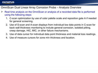 OmniScan Dual Linear Array Corrosion Probe – Analysis Overview
 Real time analysis on the OmniScan or analysis of a recorded data file is performed
using the following steps:
1. C-scan optimization by use of color palette scale and reposition gate A if needed
for general screening.
2. Use of S-scan and A-scan displays from individual low data points in C-scan for
back wall thickness monitoring to include general corrosion, isolated pitting,
creep damage, HIC, MIC, or other failure mechanisms.
3. Use of data cursor for individual data point thickness and material loss readings.
4. Use of measure cursors for zone min thickness and location.
 