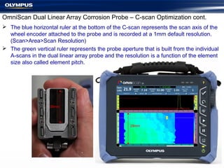 OmniScan Dual Linear Array Corrosion Probe – C-scan Optimization cont.
 The blue horizontal ruler at the bottom of the C-scan represents the scan axis of the
wheel encoder attached to the probe and is recorded at a 1mm default resolution.
(Scan>Area>Scan Resolution)
 The green vertical ruler represents the probe aperture that is built from the individual
A-scans in the dual linear array probe and the resolution is a function of the element
size also called element pitch.
28mm
28mm
 