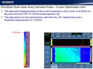 OmniScan Dual Linear Array Corrosion Probe – C-scan Optimization cont.
 The data point displayed below at the cursor crosshairs in the C-scan is at 80mm on
the scan axis and VPA 18. (Virtual probe aperture 18)
 The data point is on the nominal back wall with only .2% material loss and a
thickness measurement of 11.97mm.
11.97mm
 