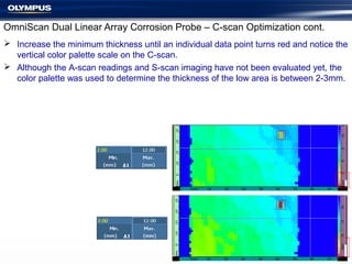 OmniScan Dual Linear Array Corrosion Probe – C-scan Optimization cont.
 Increase the minimum thickness until an individual data point turns red and notice the
vertical color palette scale on the C-scan.
 Although the A-scan readings and S-scan imaging have not been evaluated yet, the
color palette was used to determine the thickness of the low area is between 2-3mm.
 