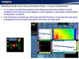  If a C-scan is created that contains more data points than the number of pixels
available on the current C-scan display, a red C appears in the header indicating that
compression is present.
 The OmniScan compression will ensure that the thinnest or most relevant color pixel
is displayed when one pixel represents more than one data point.
OmniScan Dual Linear Array Corrosion Probe – C-scan Compression
 