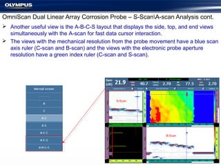 OmniScan Dual Linear Array Corrosion Probe – S-ScanA-scan Analysis cont.
 Another useful view is the A-B-C-S layout that displays the side, top, and end views
simultaneously with the A-scan for fast data cursor interaction.
 The views with the mechanical resolution from the probe movement have a blue scan
axis ruler (C-scan and B-scan) and the views with the electronic probe aperture
resolution have a green index ruler (C-scan and S-scan).
B-Scan
S-Scan
 