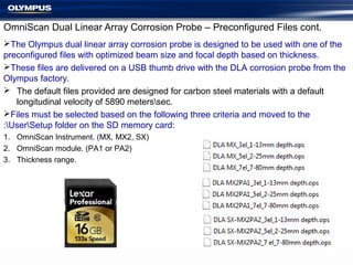 OmniScan Dual Linear Array Corrosion Probe – Preconfigured Files cont.
The Olympus dual linear array corrosion probe is designed to be used with one of the
preconfigured files with optimized beam size and focal depth based on thickness.
These files are delivered on a USB thumb drive with the DLA corrosion probe from the
Olympus factory.
 The default files provided are designed for carbon steel materials with a default
longitudinal velocity of 5890 meterssec.
Files must be selected based on the following three criteria and moved to the
:UserSetup folder on the SD memory card:
1. OmniScan Instrument. (MX, MX2, SX)
2. OmniScan module. (PA1 or PA2)
3. Thickness range.
 