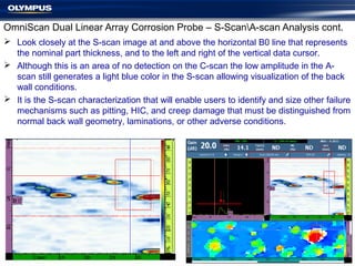 OmniScan Dual Linear Array Corrosion Probe – S-ScanA-scan Analysis cont.
 Look closely at the S-scan image at and above the horizontal B0 line that represents
the nominal part thickness, and to the left and right of the vertical data cursor.
 Although this is an area of no detection on the C-scan the low amplitude in the A-
scan still generates a light blue color in the S-scan allowing visualization of the back
wall conditions.
 It is the S-scan characterization that will enable users to identify and size other failure
mechanisms such as pitting, HIC, and creep damage that must be distinguished from
normal back wall geometry, laminations, or other adverse conditions.
 