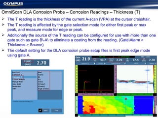 OmniScan DLA Corrosion Probe – Corrosion Readings – Thickness (T)
 The T reading is the thickness of the current A-scan (VPA) at the cursor crosshair.
 The T reading is affected by the gate selection mode for either first peak or max
peak, and measure mode for edge or peak.
 Additionally the source of the T reading can be configured for use with more than one
gate such as gate B-A to eliminate a coating from the reading. (GateAlarm >
Thickness > Source)
 The default setting for the DLA corrosion probe setup files is first peak edge mode
using gate A.
 