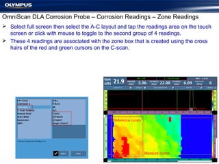 OmniScan DLA Corrosion Probe – Corrosion Readings – Zone Readings
 Select full screen then select the A-C layout and tap the readings area on the touch
screen or click with mouse to toggle to the second group of 4 readings.
 These 4 readings are associated with the zone box that is created using the cross
hairs of the red and green cursors on the C-scan.
Measure cursor
Reference cursor
 