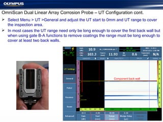  Select Menu > UT >General and adjust the UT start to 0mm and UT range to cover
the inspection area.
 In most cases the UT range need only be long enough to cover the first back wall but
when using gate B-A functions to remove coatings the range must be long enough to
cover at least two back walls.
OmniScan Dual Linear Array Corrosion Probe – UT Configuration cont.
Component back wall
 