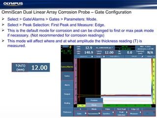  Select > GateAlarms > Gates > Parameters: Mode.
 Select > Peak Selection: First Peak and Measure: Edge.
 This is the default mode for corrosion and can be changed to first or max peak mode
if necessary. (Not recommended for corrosion readings)
 This mode will affect where and at what amplitude the thickness reading (T) is
measured.
OmniScan Dual Linear Array Corrosion Probe – Gate Configuration
 