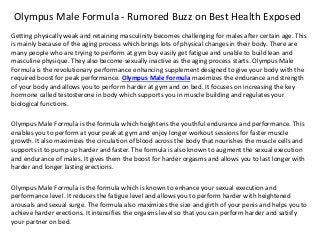 Olympus Male Formula - Rumored Buzz on Best Health Exposed
Getting physically weak and retaining masculinity becomes challenging for males after certain age. This
is mainly because of the aging process which brings lots of physical changes in their body. There are
many people who are trying to perform at gym buy easily get fatigue and unable to build lean and
masculine physique. They also become sexually inactive as the aging process starts. Olympus Male
Formula is the revolutionary performance enhancing supplement designed to give your body with the
required boost for peak performance. Olympus Male Formula maximizes the endurance and strength
of your body and allows you to perform harder at gym and on bed. It focuses on increasing the key
hormone called testosterone in body which supports you in muscle building and regulates your
biological functions.
Olympus Male Formula is the formula which heightens the youthful endurance and performance. This
enables you to perform at your peak at gym and enjoy longer workout sessions for faster muscle
growth. It also maximizes the circulation of blood across the body that nourishes the muscle cells and
supports it to pump up harder and faster. The formula is also known to augment the sexual execution
and endurance of males. It gives them the boost for harder orgasms and allows you to last longer with
harder and longer lasting erections.
Olympus Male Formula is the formula which is known to enhance your sexual execution and
performance level. It reduces the fatigue level and allows you to perform harder with heightened
arousals and sexual surge. The formula also maximizes the size and girth of your penis and helps you to
achieve harder erections. It intensifies the orgasms level so that you can perform harder and satisfy
your partner on bed.
 