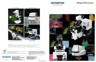 Biological Microscopes

                              Macro Imaging                                                                 Confocal Imaging




                                                                                                                                                                                                                                   2009-10




               Live-cell Confocal Microscopy                                                                  Patch Clamping


    Image data courtesy of:
    Pr. Kentaro Arikawa, Ms. Mituyo Kinoshita, Laboratory of Neuroethology,Graduate School of Integrated Science, Yokohama City University (cover page left top)
    Atsushi Miyawaki M.D., Ph.D, Ms. Ryoko Ando, RIKEN Brain Science Institute Laboratory for Cell Function Dynamics (cover page above middle)
    Mark Ellisman Ph.D, Hiroyuki Hakozaki M.S., Natalie Maclean M.S., University of California, San Diego, NCMIR (back page left top)
    Tohru Murakami M.D., Ph.D, Department of Neuromuscular and Developmental Anatomy, Gunma University Graduate School of Medicine (back page left bottom)




Products with Olympus Eco-products mark in this catalog are environmentally conscious                    • OLYMPUS CORPORATION has obtained the ISO9001/ISO14001
products made according to OLYMPUS standard.                                                             • OLYMPUS CORPORATION has obtained the MD540624/ISO13485
This does not apply to some accessories.                                                                 • Illumination devices for microscope have suggested lifetimes.
Please visit our website for more information: http://www.olympus.co.jp/en/eco-products                    Periodic inspections are required. Please visit our web site for details.
                                                                                                         • Images on the PC monitors are simulated.
                                                                                                         • Specifications and appearances are subject to change without any notice or obligation on the part of
                                                                                                           the manufacturer.




                                                                                                                                                                     Printed in Japan M05E-0909B
 