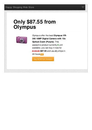 Happy Shopping Web Store
Olympus offer the best Olympus VR-
340 16MP Digital Camera with 10x
Optical Zoom (Purple). This
awesome product currently 6 unit
available, you can buy it now for
$129.99 $87.55 and usually ships in
24 hours NewNew
Buy NOW from AmazonBuy NOW from Amazon
Only $87.55 from
Olympus
 