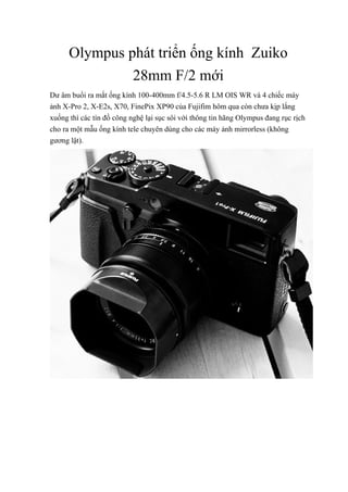 Olympus phát triển ống kính Zuiko
28mm F/2 mới
Dư âm buổi ra mắt ống kính 100-400mm f/4.5-5.6 R LM OIS WR và 4 chiếc máy
ảnh X-Pro 2, X-E2s, X70, FinePix XP90 của Fujifim hôm qua còn chưa kịp lắng
xuống thì các tín đồ công nghệ lại sục sôi với thông tin hãng Olympus đang rục rịch
cho ra một mẫu ống kính tele chuyên dùng cho các máy ảnh mirrorless (không
gương lật).
 