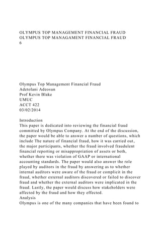 OLYMPUS TOP MANAGEMENT FINANCIAL FRAUD
OLYMPUS TOP MANAGAMENT FINANCIAL FRAUD
6
Olympus Top Management Financial Fraud
Adetolani Adeosun
Prof Kevin Blake
UMUC
ACCT 422
03/02/2014
Introduction
This paper is dedicated into reviewing the financial fraud
committed by Olympus Company. At the end of the discussion,
the paper would be able to answer a number of questions, which
include The nature of financial fraud, how it was carried out,
the major participants, whether the fraud involved fraudulent
financial reporting or misappropriation of assets or both,
whether there was violation of GAAP or international
accounting standards. The paper would also answer the role
played by auditors in the fraud by answering as to whether
internal auditors were aware of the fraud or complicit in the
fraud, whether external auditors discovered or failed to discover
fraud and whether the external auditors were implicated in the
fraud. Lastly, the paper would discuss how stakeholders were
affected by the fraud and how they effected.
Analysis
Olympus is one of the many companies that have been found to
 