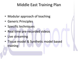 Middle East Training Plan
• Modular approach of teaching
• Generic Principles
• Specific techniques
• Real time pre-recorded videos
• Live streaming
• Tissue model & Synthetic model based
training
 