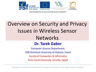 This project is funded by Structural Funds of the European Union (ESF) and state budget of the Czech Republic 
Overview on Security and Privacy Issues in Wireless Sensor Networks 
Dr. Tarek Gaber 
Computer Science Department, 
VSB-Technical University of Ostrava, Czech 
Faculty of Computers & Informatics 
Suez Canal University, Ismailia, Egypt  
