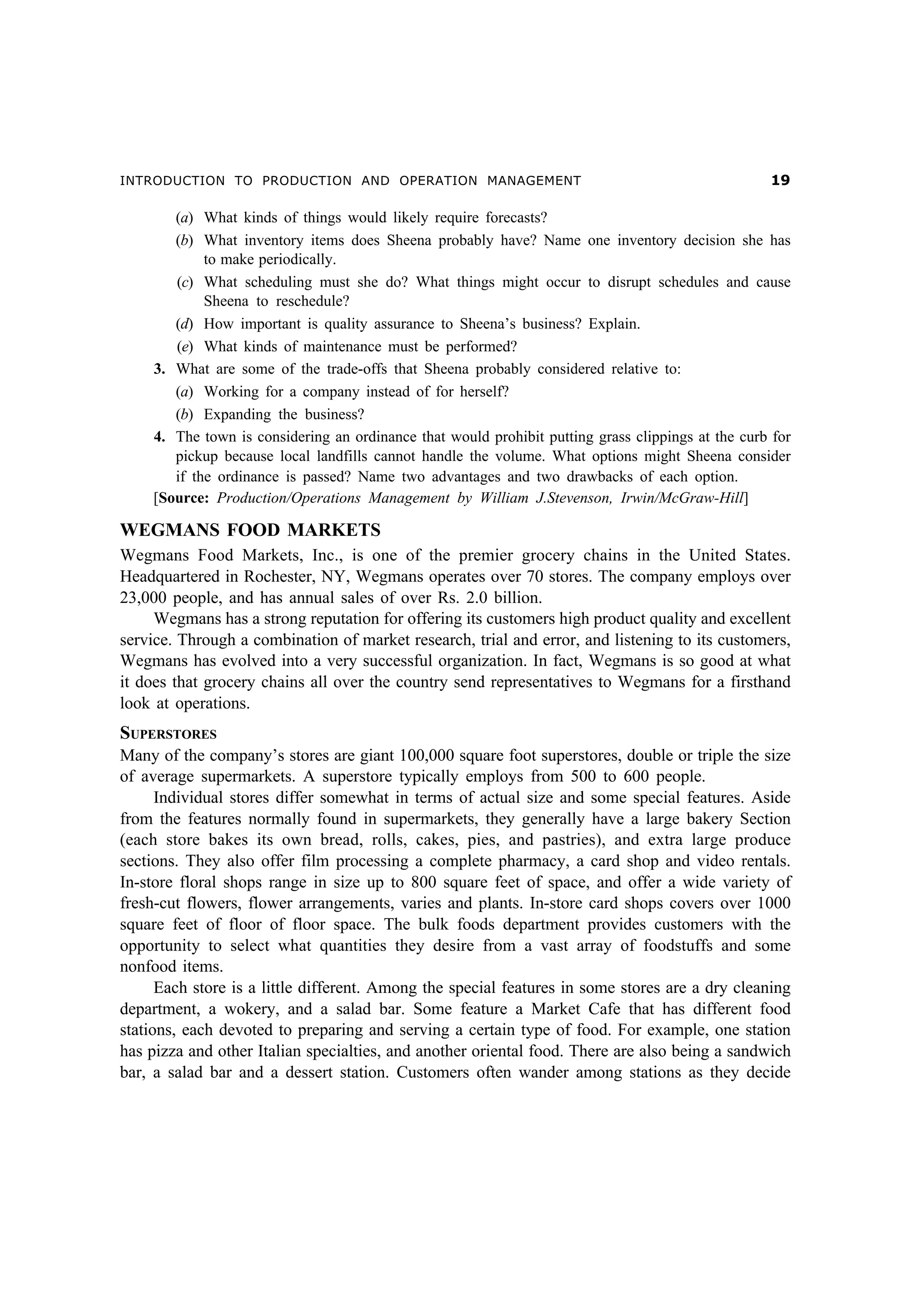 INTRODUCTION TO PRODUCTION AND OPERATION MANAGEMENT                                                '

       (a) What kinds of things would likely require forecasts?
       (b) What inventory items does Sheena probably have? Name one inventory decision she has
            to make periodically.
       (c) What scheduling must she do? What things might occur to disrupt schedules and cause
            Sheena to reschedule?
       (d) How important is quality assurance to Sheena’s business? Explain.
       (e) What kinds of maintenance must be performed?
    3. What are some of the trade-offs that Sheena probably considered relative to:
       (a) Working for a company instead of for herself?
       (b) Expanding the business?
    4. The town is considering an ordinance that would prohibit putting grass clippings at the curb for
       pickup because local landfills cannot handle the volume. What options might Sheena consider
       if the ordinance is passed? Name two advantages and two drawbacks of each option.
    [Source: Production/Operations Management by William J.Stevenson, Irwin/McGraw-Hill]

WEGMANS FOOD MARKETS
Wegmans Food Markets, Inc., is one of the premier grocery chains in the United States.
Headquartered in Rochester, NY, Wegmans operates over 70 stores. The company employs over
23,000 people, and has annual sales of over Rs. 2.0 billion.
     Wegmans has a strong reputation for offering its customers high product quality and excellent
service. Through a combination of market research, trial and error, and listening to its customers,
Wegmans has evolved into a very successful organization. In fact, Wegmans is so good at what
it does that grocery chains all over the country send representatives to Wegmans for a firsthand
look at operations.
SUPERSTORES
Many of the company’s stores are giant 100,000 square foot superstores, double or triple the size
of average supermarkets. A superstore typically employs from 500 to 600 people.
      Individual stores differ somewhat in terms of actual size and some special features. Aside
from the features normally found in supermarkets, they generally have a large bakery Section
(each store bakes its own bread, rolls, cakes, pies, and pastries), and extra large produce
sections. They also offer film processing a complete pharmacy, a card shop and video rentals.
In-store floral shops range in size up to 800 square feet of space, and offer a wide variety of
fresh-cut flowers, flower arrangements, varies and plants. In-store card shops covers over 1000
square feet of floor of floor space. The bulk foods department provides customers with the
opportunity to select what quantities they desire from a vast array of foodstuffs and some
nonfood items.
      Each store is a little different. Among the special features in some stores are a dry cleaning
department, a wokery, and a salad bar. Some feature a Market Cafe that has different food
stations, each devoted to preparing and serving a certain type of food. For example, one station
has pizza and other Italian specialties, and another oriental food. There are also being a sandwich
bar, a salad bar and a dessert station. Customers often wander among stations as they decide
 