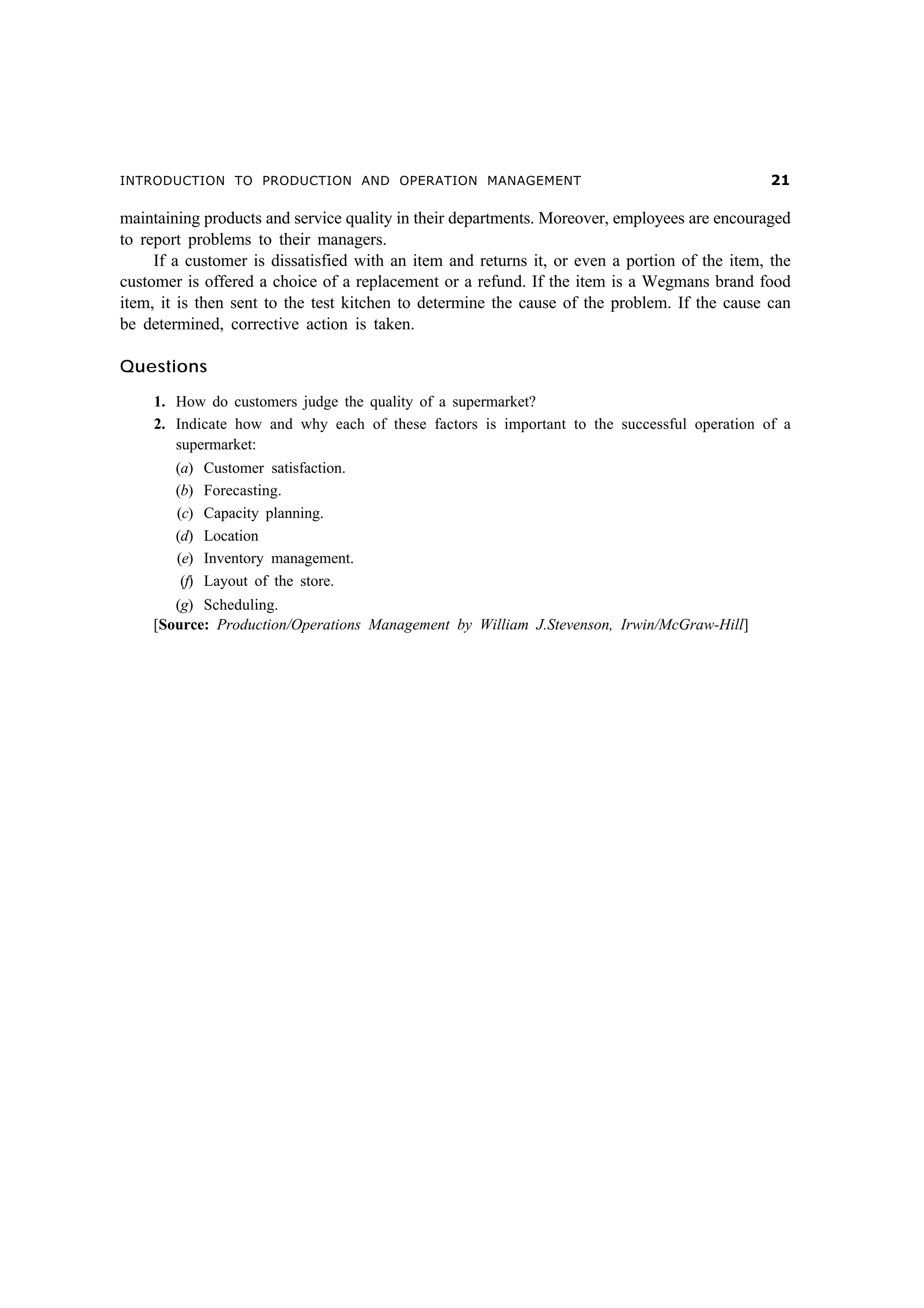 INTRODUCTION TO PRODUCTION AND OPERATION MANAGEMENT                                             

maintaining products and service quality in their departments. Moreover, employees are encouraged
to report problems to their managers.
     If a customer is dissatisfied with an item and returns it, or even a portion of the item, the
customer is offered a choice of a replacement or a refund. If the item is a Wegmans brand food
item, it is then sent to the test kitchen to determine the cause of the problem. If the cause can
be determined, corrective action is taken.

Questions

    1. How do customers judge the quality of a supermarket?
    2. Indicate how and why each of these factors is important to the successful operation of a
       supermarket:
        (a)    Customer satisfaction.
        (b)    Forecasting.
        (c)    Capacity planning.
        (d)    Location
        (e)    Inventory management.
         (f)   Layout of the store.
       (g) Scheduling.
    [Source: Production/Operations Management by William J.Stevenson, Irwin/McGraw-Hill]
 