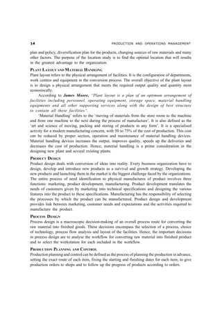 PRODUCTION AND OPERATIONS MANAGEMENT


plan and policy, diversification plan for the products, changing sources of raw materials and many
other factors. The purpose of the location study is to find the optimal location that will results
in the greatest advantage to the organization.
PLANT LAYOUT AND MATERIAL HANDLING
Plant layout refers to the physical arrangement of facilities. It is the configuration of departments,
work centres and equipment in the conversion process. The overall objective of the plant layout
is to design a physical arrangement that meets the required output quality and quantity most
economically.
     According to James Moore, “Plant layout is a plan of an optimum arrangement of
facilities including personnel, operating equipment, storage space, material handling
equipments and all other supporting services along with the design of best structure
to contain all these facilities”.
     ‘Material Handling’ refers to the ‘moving of materials from the store room to the machine
and from one machine to the next during the process of manufacture’. It is also defined as the
‘art and science of moving, packing and storing of products in any form’. It is a specialised
activity for a modern manufacturing concern, with 50 to 75% of the cost of production. This cost
can be reduced by proper section, operation and maintenance of material handling devices.
Material handling devices increases the output, improves quality, speeds up the deliveries and
decreases the cost of production. Hence, material handling is a prime consideration in the
designing new plant and several existing plants.
PRODUCT DESIGN
Product design deals with conversion of ideas into reality. Every business organization have to
design, develop and introduce new products as a survival and growth strategy. Developing the
new products and launching them in the market is the biggest challenge faced by the organizations.
The entire process of need identification to physical manufactures of product involves three
functions: marketing, product development, manufacturing. Product development translates the
needs of customers given by marketing into technical specifications and designing the various
features into the product to these specifications. Manufacturing has the responsibility of selecting
the processes by which the product can be manufactured. Product design and development
provides link between marketing, customer needs and expectations and the activities required to
manufacture the product.
PROCESS DESIGN
Process design is a macroscopic decision-making of an overall process route for converting the
raw material into finished goods. These decisions encompass the selection of a process, choice
of technology, process flow analysis and layout of the facilities. Hence, the important decisions
in process design are to analyse the workflow for converting raw material into finished product
and to select the workstation for each included in the workflow.
PRODUCTION PLANNING AND CONTROL
Production planning and control can be defined as the process of planning the production in advance,
setting the exact route of each item, fixing the starting and finishing dates for each item, to give
production orders to shops and to follow up the progress of products according to orders.
 